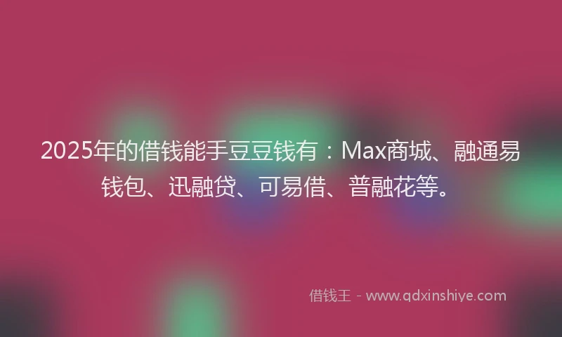 2025年的借钱能手豆豆钱有：Max商城、融通易钱包、迅融贷、可易借、普融花等。
