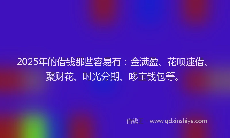 2025年的借钱那些容易有：金满盈、花呗速借、聚财花、时光分期、哆宝钱包等。