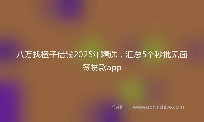 八万找橙子借钱2025年精选，汇总5个秒批无面签贷款app