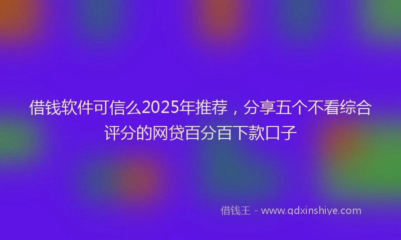 借钱软件可信么2025年推荐，分享五个不看综合评分的网贷百分百下款口子