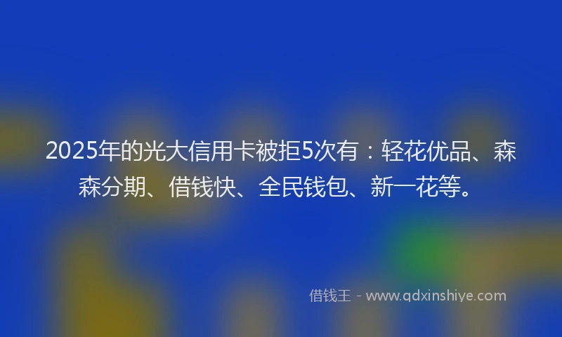 2025年的光大信用卡被拒5次有：轻花优品、森森分期、借钱快、全民钱包、新一花等。