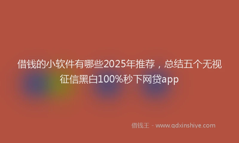 借钱的小软件有哪些2025年推荐，总结五个无视征信黑白100%秒下网贷app