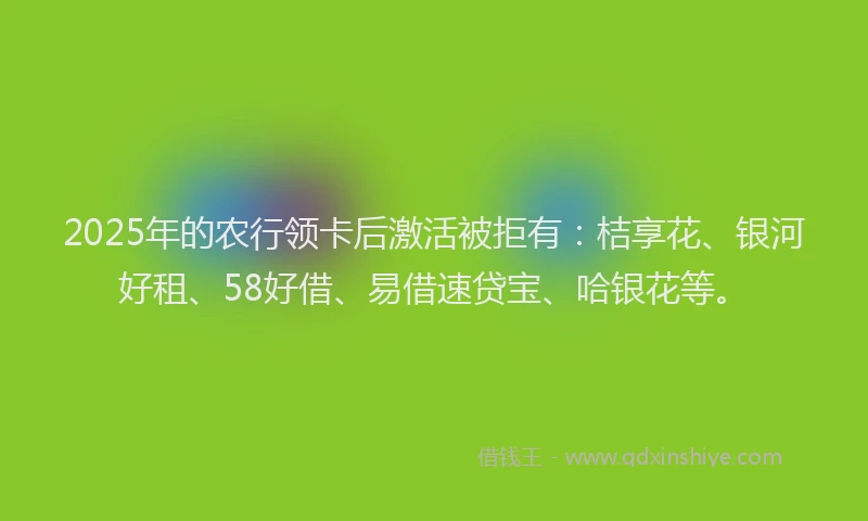 2025年的农行领卡后激活被拒有：桔享花、银河好租、58好借、易借速贷宝、哈银花等。