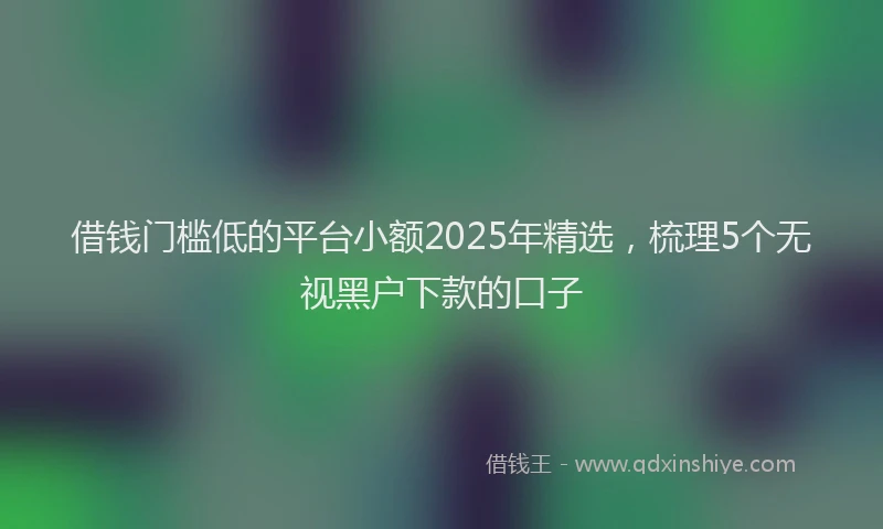 借钱门槛低的平台小额2025年精选，梳理5个无视黑户下款的口子