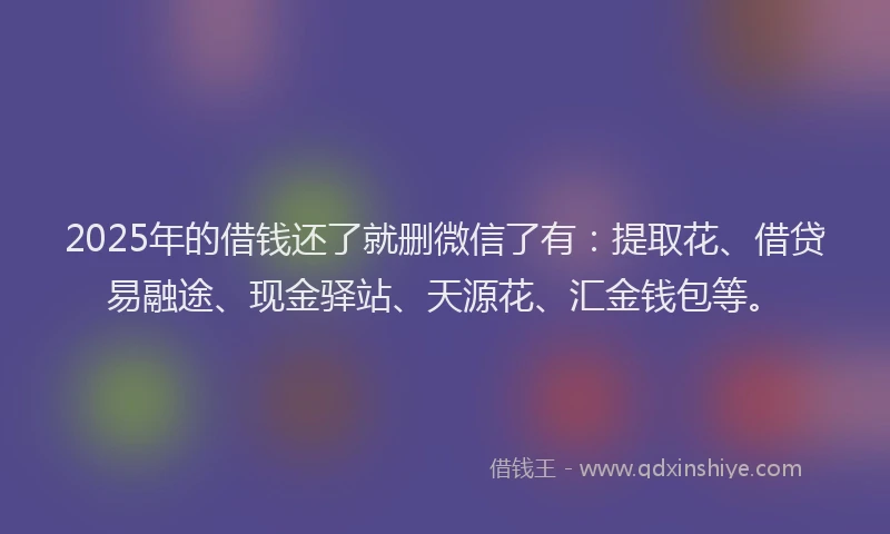 2025年的借钱还了就删微信了有：提取花、借贷易融途、现金驿站、天源花、汇金钱包等。