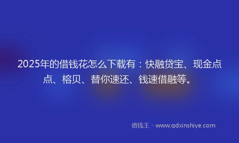 2025年的借钱花怎么下载有：快融贷宝、现金点点、榕贝、替你速还、钱速借融等。