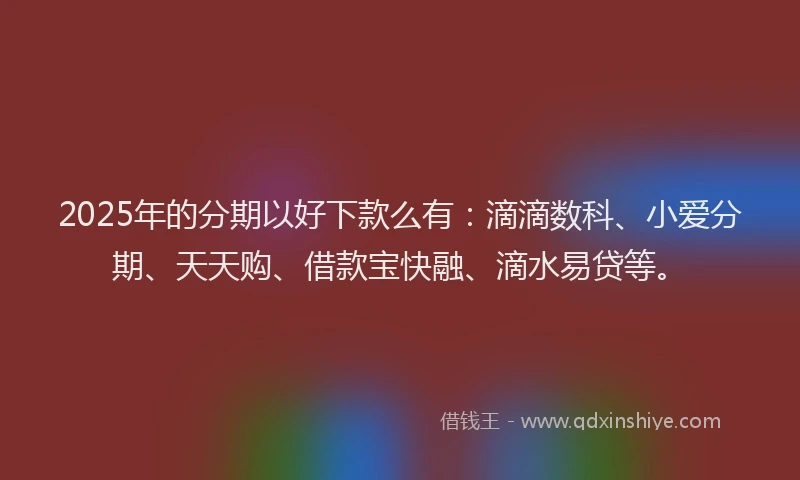 2025年的分期以好下款么有：滴滴数科、小爱分期、天天购、借款宝快融、滴水易贷等。
