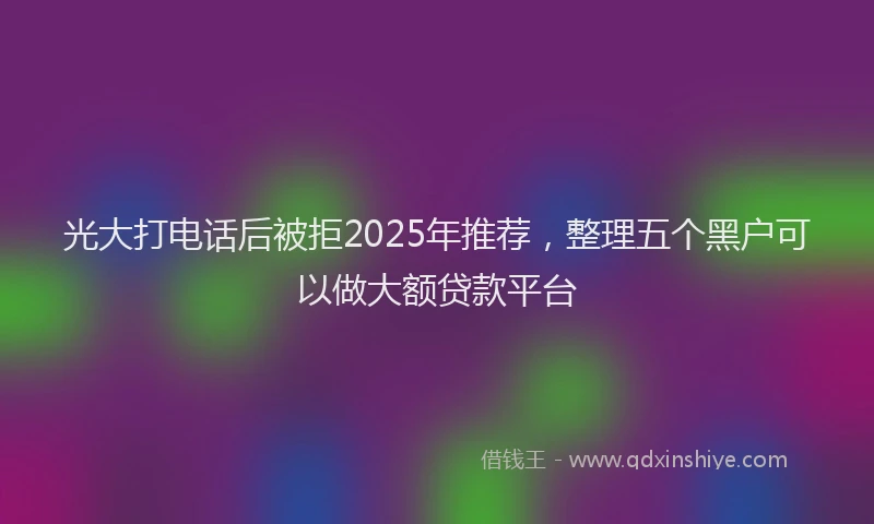 光大打电话后被拒2025年推荐，整理五个黑户可以做大额贷款平台