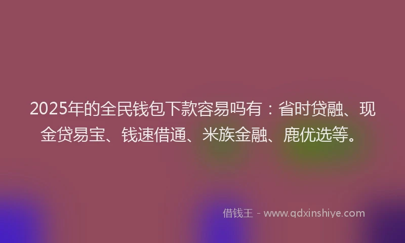 2025年的全民钱包下款容易吗有：省时贷融、现金贷易宝、钱速借通、米族金融、鹿优选等。
