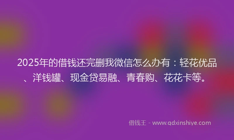 2025年的借钱还完删我微信怎么办有：轻花优品、洋钱罐、现金贷易融、青春购、花花卡等。