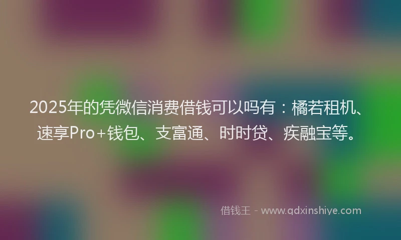 2025年的凭微信消费借钱可以吗有：橘若租机、速享Pro+钱包、支富通、时时贷、疾融宝等。