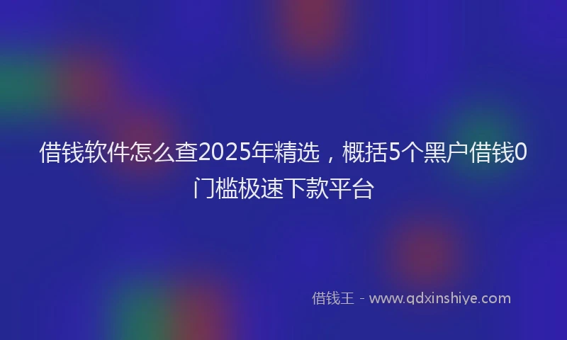 借钱软件怎么查2025年精选，概括5个黑户借钱0门槛极速下款平台