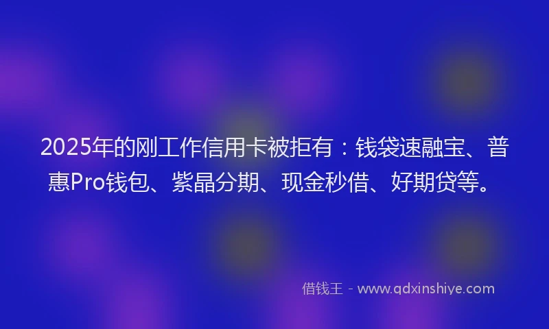 2025年的刚工作信用卡被拒有：钱袋速融宝、普惠Pro钱包、紫晶分期、现金秒借、好期贷等。