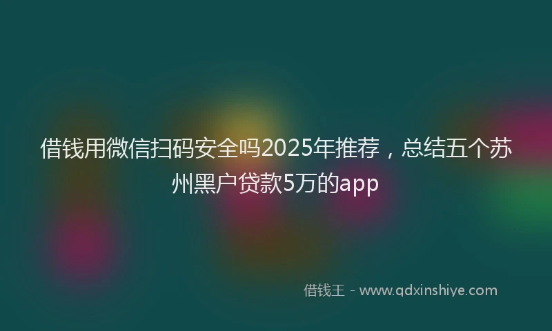借钱用微信扫码安全吗2025年推荐，总结五个苏州黑户贷款5万的app
