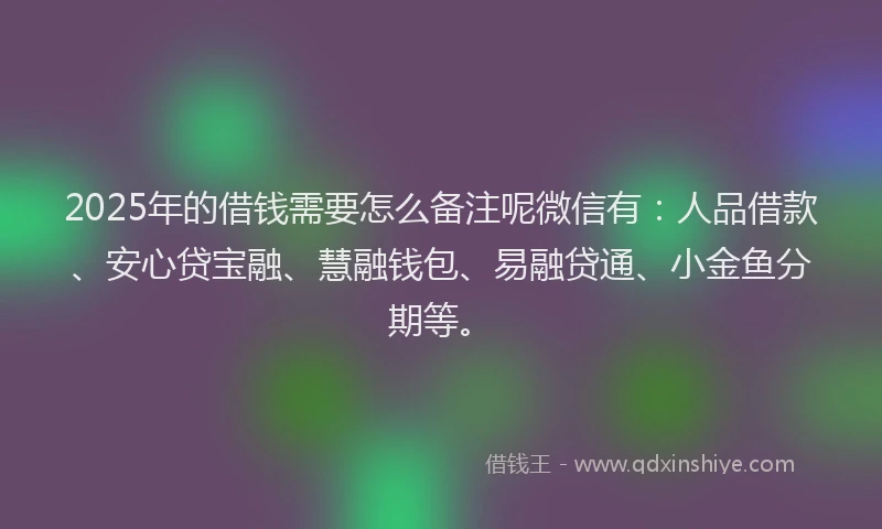 2025年的借钱需要怎么备注呢微信有：人品借款、安心贷宝融、慧融钱包、易融贷通、小金鱼分期等。