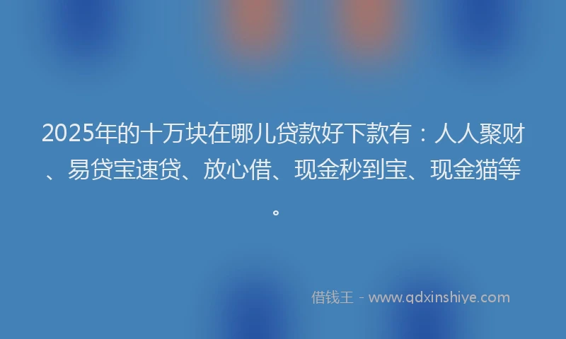 2025年的十万块在哪儿贷款好下款有：人人聚财、易贷宝速贷、放心借、现金秒到宝、现金猫等。