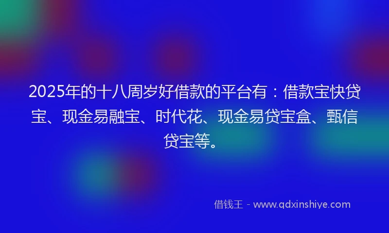 2025年的十八周岁好借款的平台有：借款宝快贷宝、现金易融宝、时代花、现金易贷宝盒、甄信贷宝等。