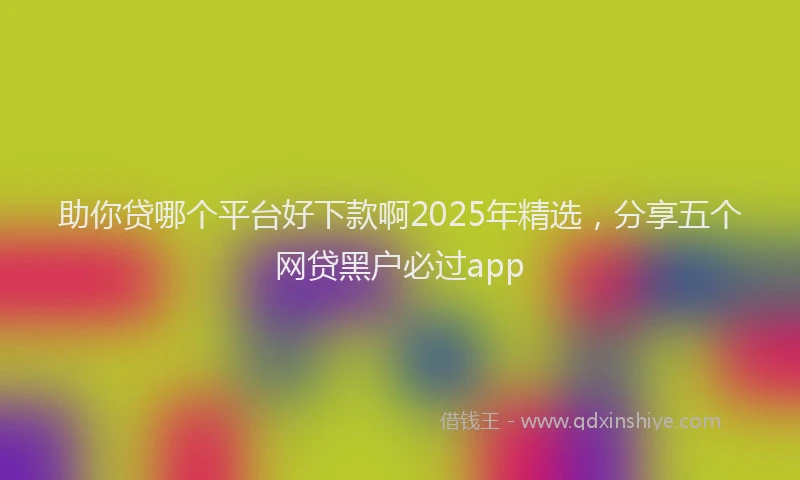 助你贷哪个平台好下款啊2025年精选，分享五个网贷黑户必过app