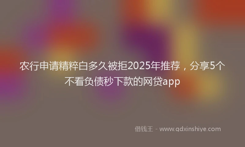 农行申请精粹白多久被拒2025年推荐，分享5个不看负债秒下款的网贷app