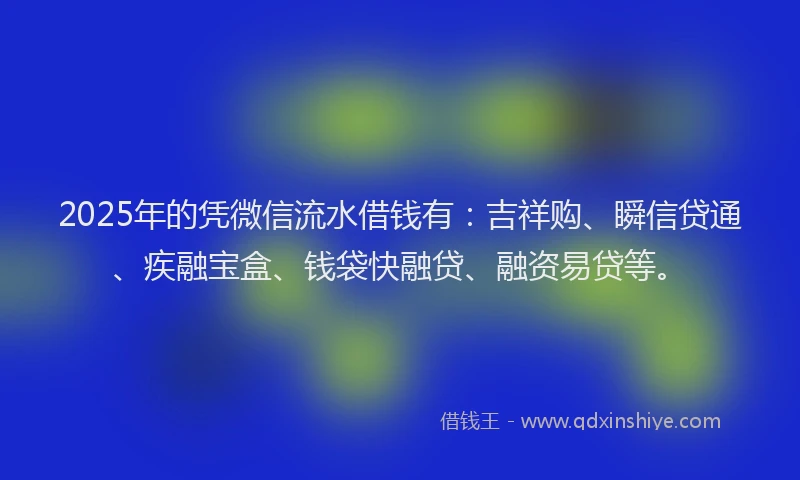 2025年的凭微信流水借钱有：吉祥购、瞬信贷通、疾融宝盒、钱袋快融贷、融资易贷等。