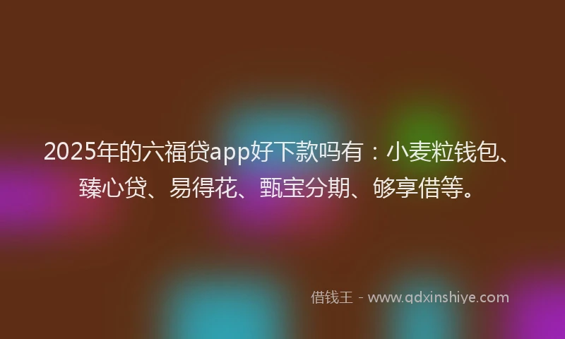 2025年的六福贷app好下款吗有：小麦粒钱包、臻心贷、易得花、甄宝分期、够享借等。