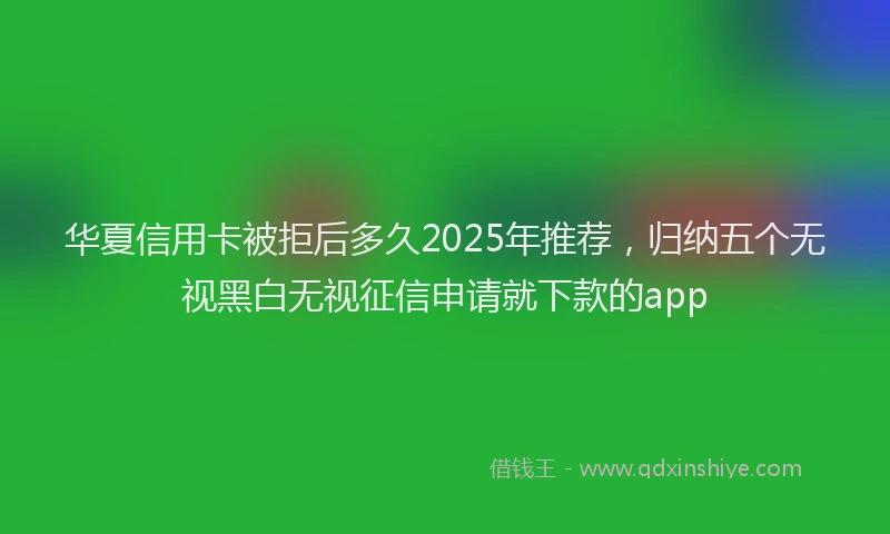 华夏信用卡被拒后多久2025年推荐，归纳五个无视黑白无视征信申请就下款的app