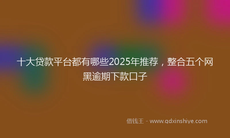 十大贷款平台都有哪些2025年推荐，整合五个网黑逾期下款口子