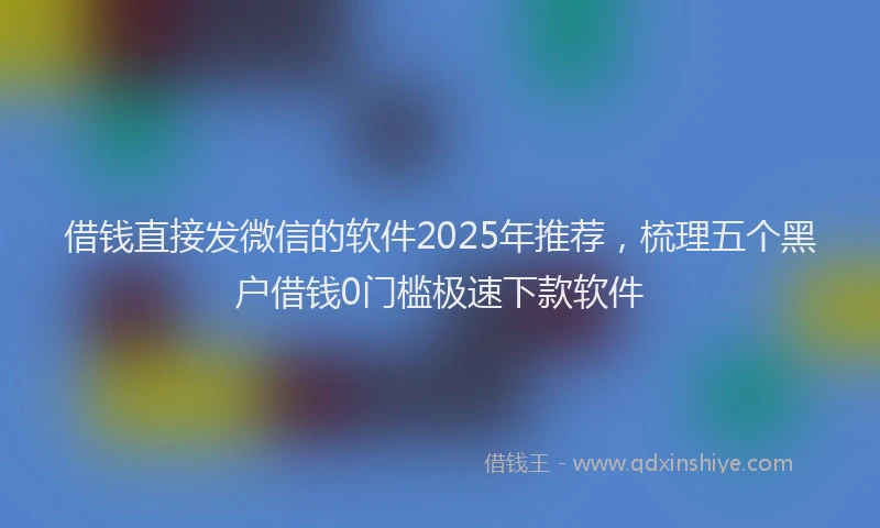 借钱直接发微信的软件2025年推荐，梳理五个黑户借钱0门槛极速下款软件
