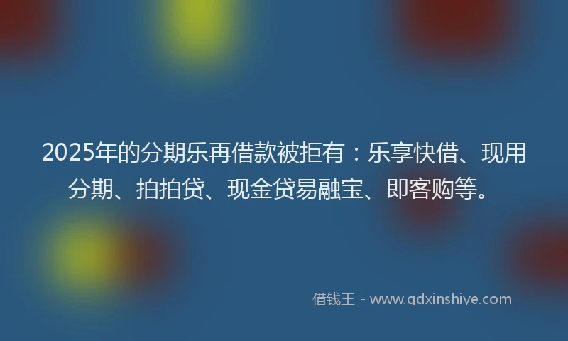 2025年的分期乐再借款被拒有：乐享快借、现用分期、拍拍贷、现金贷易融宝、即客购等。