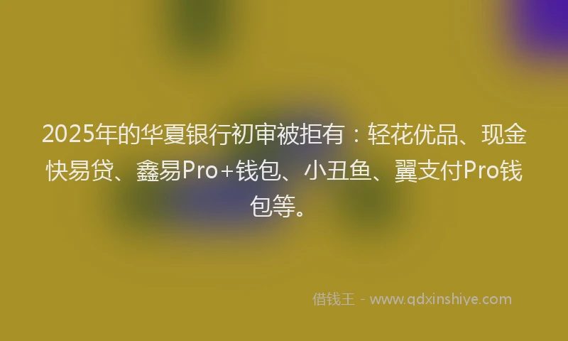 2025年的华夏银行初审被拒有：轻花优品、现金快易贷、鑫易Pro+钱包、小丑鱼、翼支付Pro钱包等。