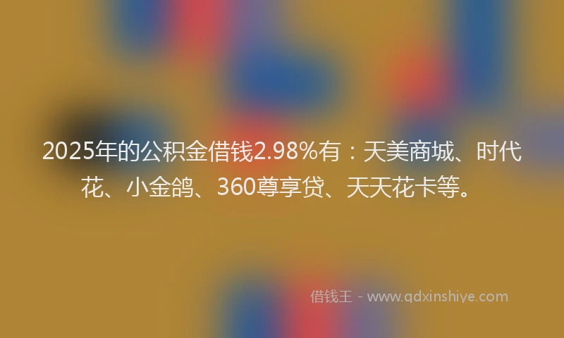 2025年的公积金借钱2.98%有：天美商城、时代花、小金鸽、360尊享贷、天天花卡等。