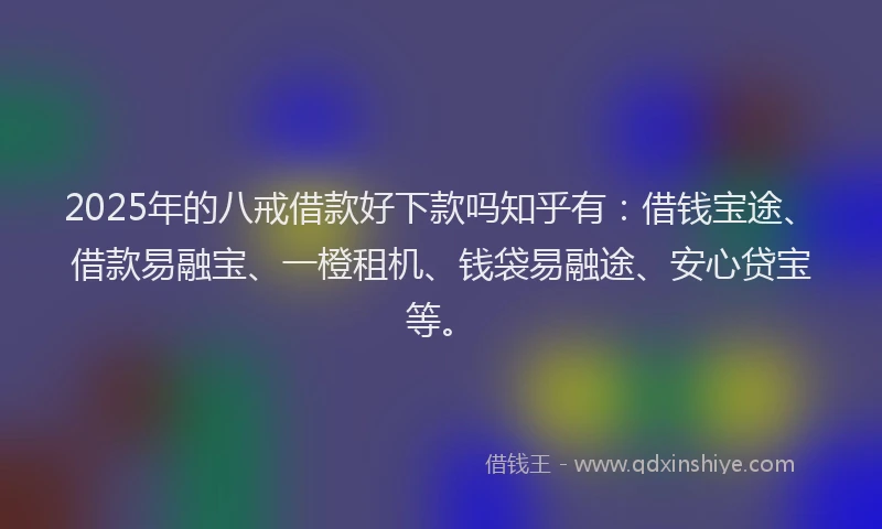 2025年的八戒借款好下款吗知乎有：借钱宝途、借款易融宝、一橙租机、钱袋易融途、安心贷宝等。