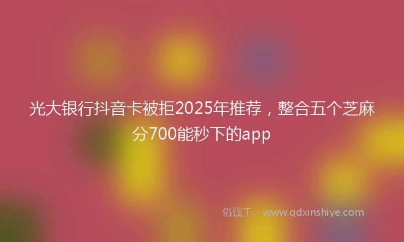 光大银行抖音卡被拒2025年推荐，整合五个芝麻分700能秒下的app