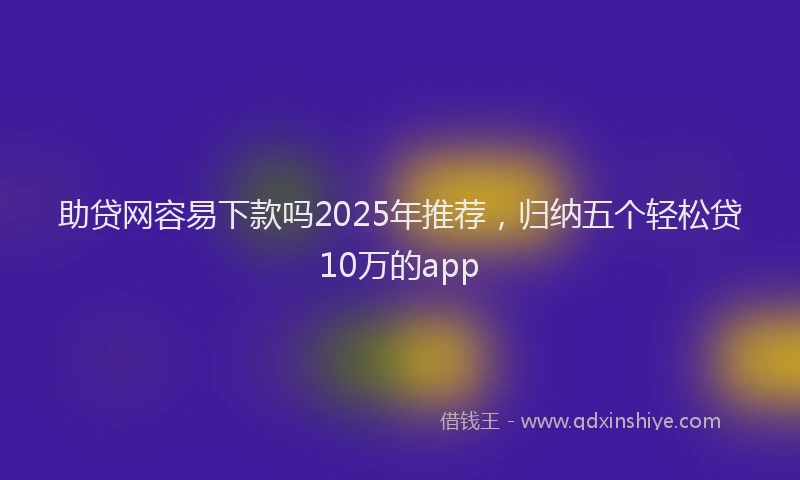 助贷网容易下款吗2025年推荐，归纳五个轻松贷10万的app