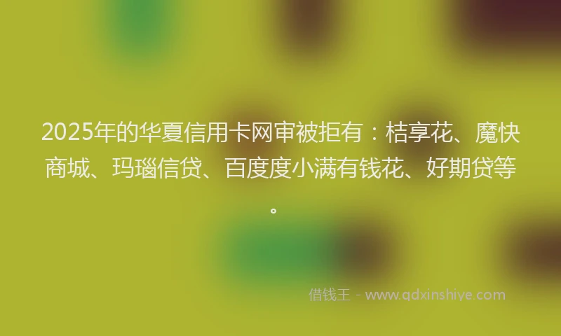 2025年的华夏信用卡网审被拒有：桔享花、魔快商城、玛瑙信贷、百度度小满有钱花、好期贷等。