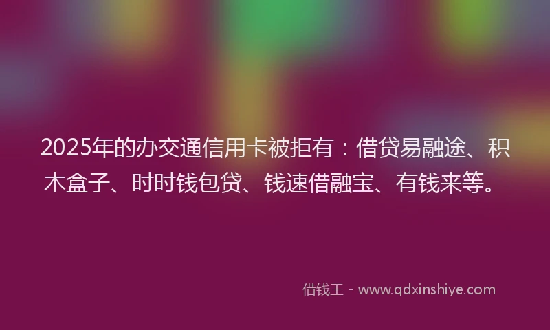 2025年的办交通信用卡被拒有：借贷易融途、积木盒子、时时钱包贷、钱速借融宝、有钱来等。