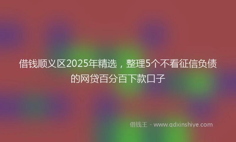 借钱顺义区2025年精选，整理5个不看征信负债的网贷百分百下款口子