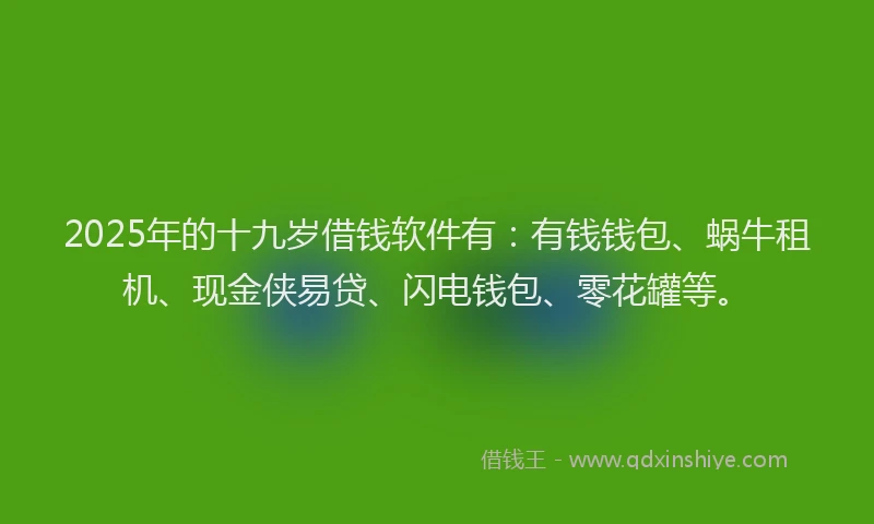 2025年的十九岁借钱软件有：有钱钱包、蜗牛租机、现金侠易贷、闪电钱包、零花罐等。