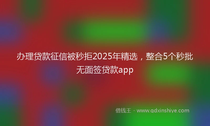 办理贷款征信被秒拒2025年精选，整合5个秒批无面签贷款app