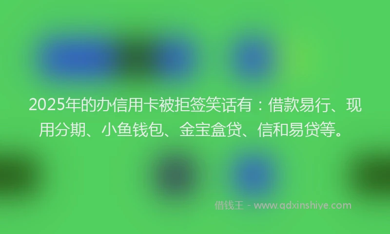 2025年的办信用卡被拒签笑话有：借款易行、现用分期、小鱼钱包、金宝盒贷、信和易贷等。