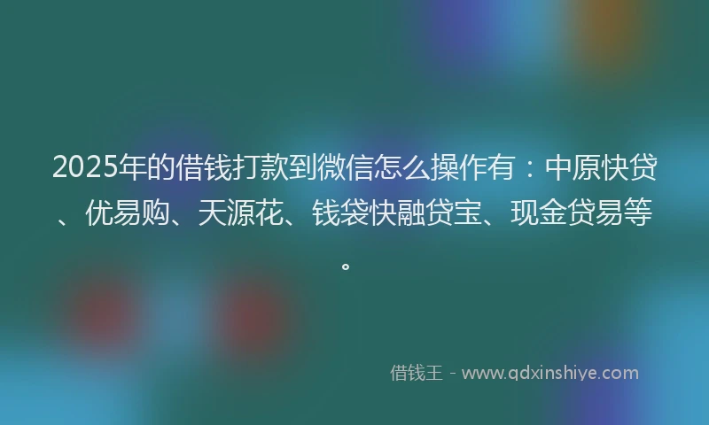 2025年的借钱打款到微信怎么操作有：中原快贷、优易购、天源花、钱袋快融贷宝、现金贷易等。