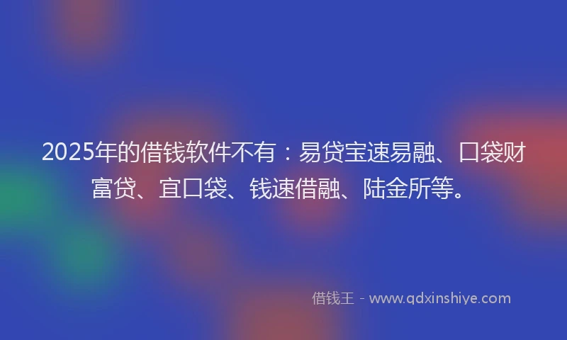 2025年的借钱软件不有：易贷宝速易融、口袋财富贷、宜口袋、钱速借融、陆金所等。