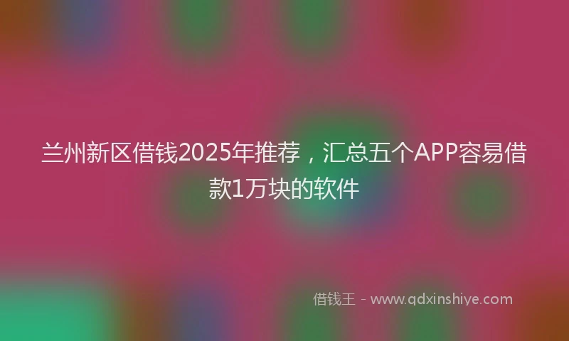 兰州新区借钱2025年推荐，汇总五个APP容易借款1万块的软件