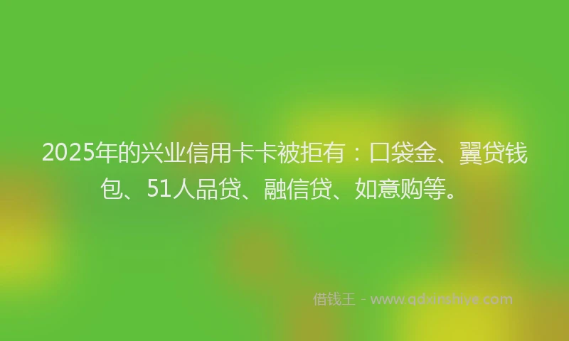 2025年的兴业信用卡卡被拒有：口袋金、翼贷钱包、51人品贷、融信贷、如意购等。