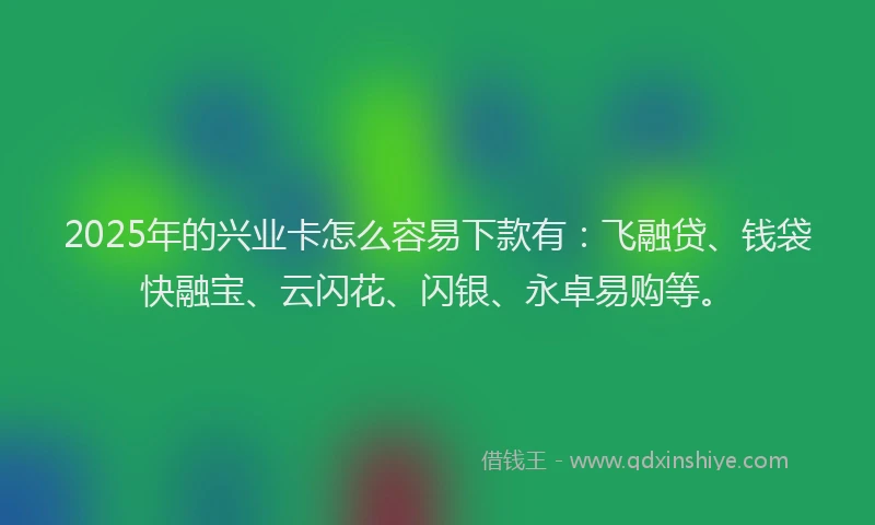 2025年的兴业卡怎么容易下款有：飞融贷、钱袋快融宝、云闪花、闪银、永卓易购等。