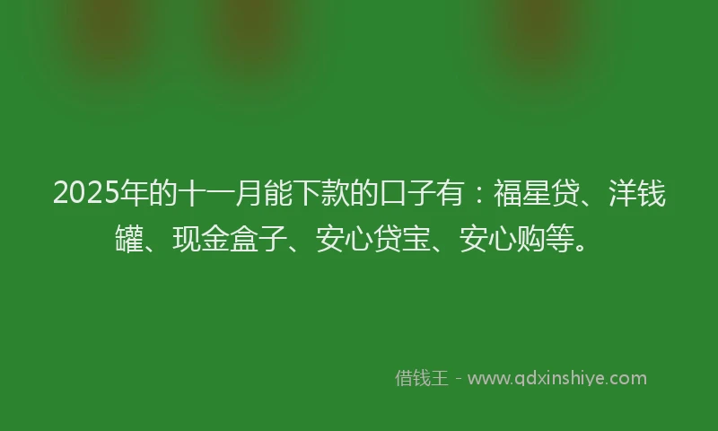 2025年的十一月能下款的口子有：福星贷、洋钱罐、现金盒子、安心贷宝、安心购等。
