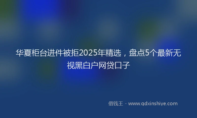 华夏柜台进件被拒2025年精选，盘点5个最新无视黑白户网贷口子