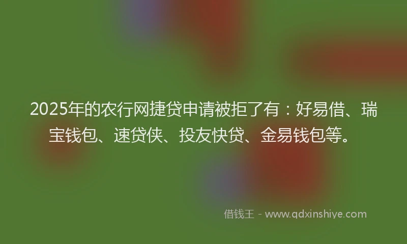 2025年的农行网捷贷申请被拒了有：好易借、瑞宝钱包、速贷侠、投友快贷、金易钱包等。
