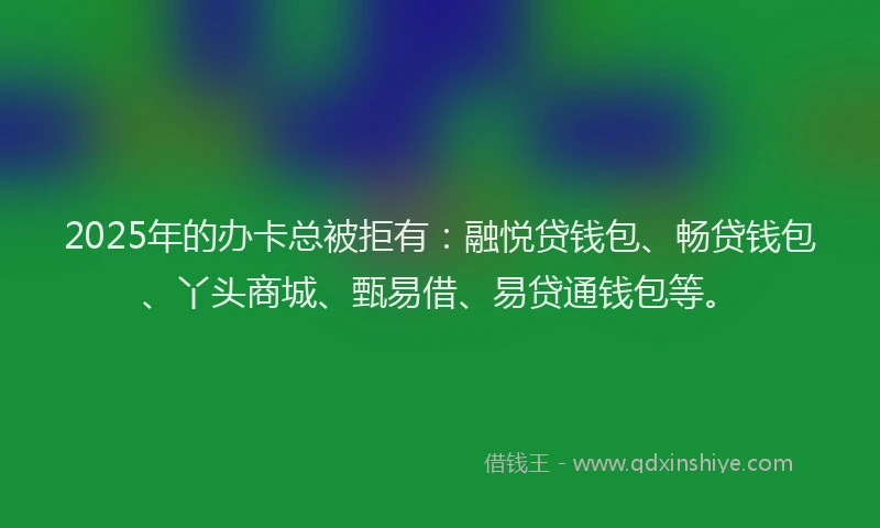 2025年的办卡总被拒有：融悦贷钱包、畅贷钱包、丫头商城、甄易借、易贷通钱包等。