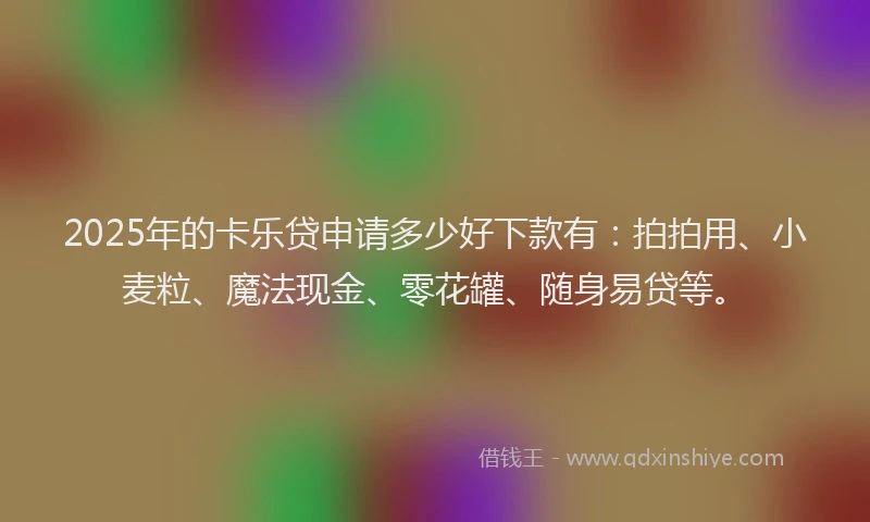 2025年的卡乐贷申请多少好下款有：拍拍用、小麦粒、魔法现金、零花罐、随身易贷等。